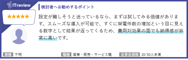 【検討者へお勧めするポイント】設定が難しそうと迷っているなら、まずは試してみる価値があります。スムーズな導入が可能で、すぐに架電件数の増加という目に見える数字として結果が返ってくるため、費用対効果の面でも納得感が非常に高いです。