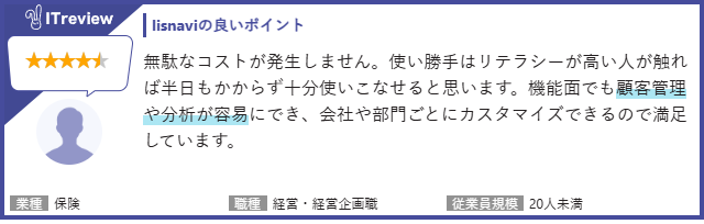 【lisnaviの良いポイント】無駄なコストが発生しません。使い勝手はリテラシーが高い人が触れば半日もかからず十分に使いこなせると思います。機能面でも顧客管理や分析が容易にでき、会社や部門ごとにカスタマイズできるので満足しています。