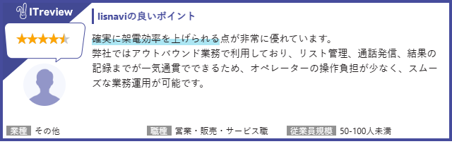 【lisnaviの良いポイント】確実に架電効率を上げられる点が非常に優れています。弊社ではアウトバウンド業務で利用しており、リスト管理、通話発信、結果の記録までが一気通貫でできるため、オペレーターの操作負担が少なく、スムーズな業務運用が可能です。